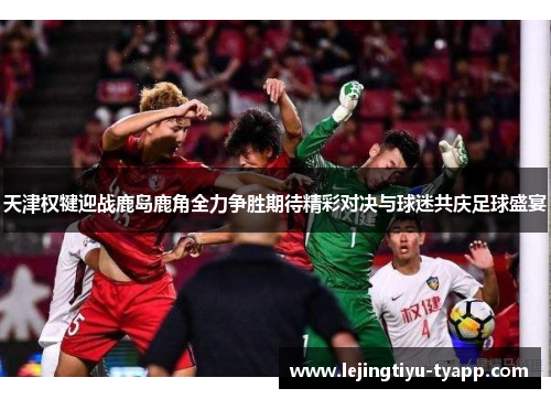 天津权犍迎战鹿岛鹿角全力争胜期待精彩对决与球迷共庆足球盛宴