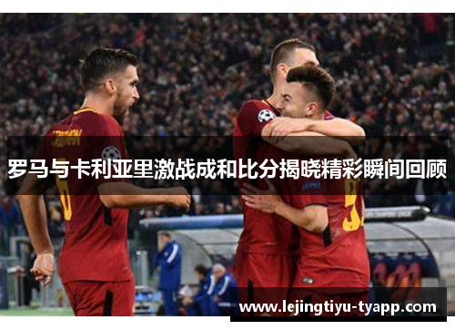 罗马与卡利亚里激战成和比分揭晓精彩瞬间回顾