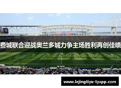 费城联合迎战奥兰多城力争主场胜利再创佳绩